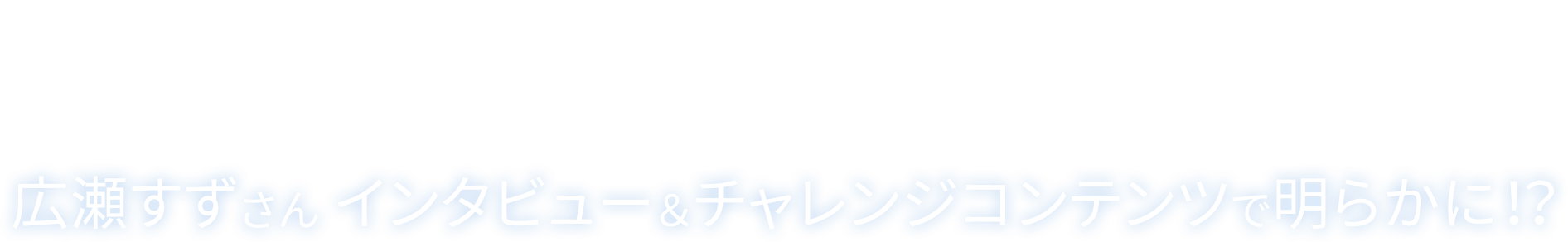 「瞳のチカラ」の秘密とは? 広瀬すずさん インタビュー&チャレンジコンテンツで明らかに!?
