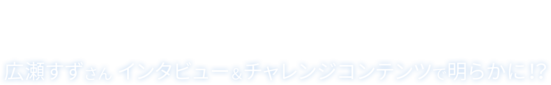 「瞳のチカラ」の秘密とは？ 広瀬すずさん インタビュー＆チャレンジコンテンツで明らかに！？