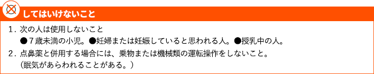 1．次の人は使用しないこと ●7歳未満の小児。 ●妊婦または妊娠していると思われる人。 ●授乳中の人。2．点鼻薬と併用する場合には、乗物または機械類の運転操作をしないこと。（眠気があらわれることがある。）