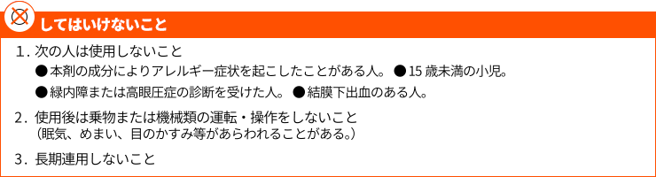 1．次の人は使用しないこと ●本剤の成分によるアレルギー症状を起こしたことがある人。●15歳未満の小児。●緑内障または高眼圧症の診断を受けた人。●結膜下出血のある人。2．使用後は乗物または機械類の運転・操作をしないこと（眠気、めまい、目のかすみ等があらわれることがある。）３.長期連用しないこと