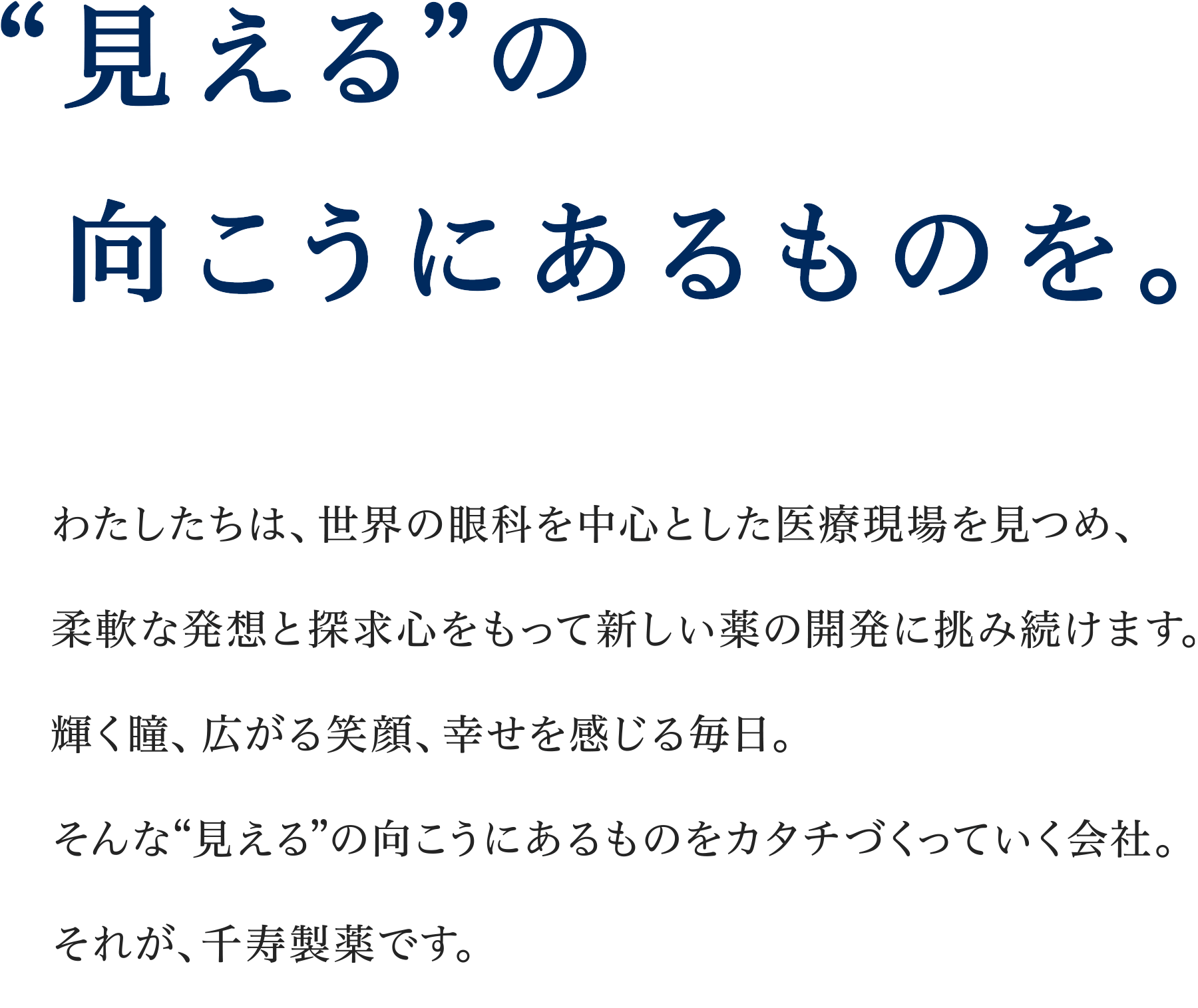 “見える”の向こうにあるものを。わたしたちは、世界の眼科を中心とした医療現場を見つめ、柔軟な発想と探求心をもって新しい薬の開発に挑み続けます。輝く瞳、拡がる笑顔、しあわせを感じる毎日。そんな“見える”の向こうにあるものをカタチづくっていく会社。それが、千寿製薬です。